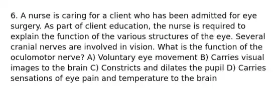 6. A nurse is caring for a client who has been admitted for eye surgery. As part of client education, the nurse is required to explain the function of the various structures of the eye. Several <a href='https://www.questionai.com/knowledge/kE0S4sPl98-cranial-nerves' class='anchor-knowledge'>cranial nerves</a> are involved in vision. What is the function of the oculomotor nerve? A) Voluntary eye movement B) Carries visual images to <a href='https://www.questionai.com/knowledge/kLMtJeqKp6-the-brain' class='anchor-knowledge'>the brain</a> C) Constricts and dilates the pupil D) Carries sensations of eye pain and temperature to the brain