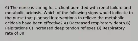 6) The nurse is caring for a client admitted with renal failure and metabolic acidosis. Which of the following signs would indicate to the nurse that planned interventions to relieve the metabolic acidosis have been effective? A) Decreased respiratory depth B) Palpitations C) Increased deep tendon reflexes D) Respiratory rate of 38