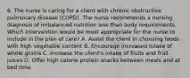 6. The nurse is caring for a client with chronic obstructive pulmonary disease (COPD). The nurse recommends a nursing diagnosis of imbalanced nutrition less than body requirements. Which intervention would be most appropriate for the nurse to include in the plan of care? A. Assist the client in choosing foods with high vegetable content B. Encourage increased intake of whole grains C. Increase the client's intake of fruits and fruit juices D. Offer high calorie protein snacks between meals and at bed time