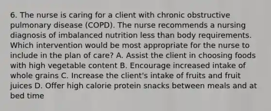 6. The nurse is caring for a client with chronic obstructive pulmonary disease (COPD). The nurse recommends a nursing diagnosis of imbalanced nutrition less than body requirements. Which intervention would be most appropriate for the nurse to include in the plan of care? A. Assist the client in choosing foods with high vegetable content B. Encourage increased intake of whole grains C. Increase the client's intake of fruits and fruit juices D. Offer high calorie protein snacks between meals and at bed time