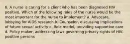 6. A nurse is caring for a client who has been diagnosed HIV positive. Which of the following roles of the nurse would be the most important for the nurse to implement? a. Advocate, lobbying for AIDS research b. Counselor, discussing implications of future sexual activity c. Role model, providing supportive care d. Policy maker, addressing laws governing privacy rights of HIV-positive persons