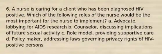 6. A nurse is caring for a client who has been diagnosed HIV positive. Which of the following roles of the nurse would be the most important for the nurse to implement? a. Advocate, lobbying for AIDS research b. Counselor, discussing implications of future sexual activity c. Role model, providing supportive care d. Policy maker, addressing laws governing privacy rights of HIV-positive persons