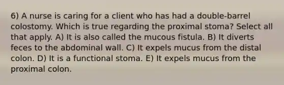 6) A nurse is caring for a client who has had a double-barrel colostomy. Which is true regarding the proximal stoma? Select all that apply. A) It is also called the mucous fistula. B) It diverts feces to the abdominal wall. C) It expels mucus from the distal colon. D) It is a functional stoma. E) It expels mucus from the proximal colon.