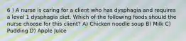 6 ) A nurse is caring for a client who has dysphagia and requires a level 1 dysphagia diet. Which of the following foods should the nurse choose for this client? A) Chicken noodle soup B) Milk C) Pudding D) Apple Juice