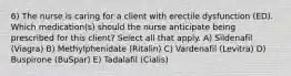 6) The nurse is caring for a client with erectile dysfunction (ED). Which medication(s) should the nurse anticipate being prescribed for this client? Select all that apply. A) Sildenafil (Viagra) B) Methylphenidate (Ritalin) C) Vardenafil (Levitra) D) Buspirone (BuSpar) E) Tadalafil (Cialis)