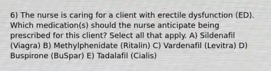 6) The nurse is caring for a client with erectile dysfunction (ED). Which medication(s) should the nurse anticipate being prescribed for this client? Select all that apply. A) Sildenafil (Viagra) B) Methylphenidate (Ritalin) C) Vardenafil (Levitra) D) Buspirone (BuSpar) E) Tadalafil (Cialis)