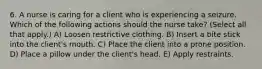 6. A nurse is caring for a client who is experiencing a seizure. Which of the following actions should the nurse take? (Select all that apply.) A) Loosen restrictive clothing. B) Insert a bite stick into the client's mouth. C) Place the client into a prone position. D) Place a pillow under the client's head. E) Apply restraints.