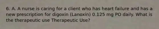 6. A. A nurse is caring for a client who has heart failure and has a new prescription for digoxin (Lanoxin) 0.125 mg PO daily. What is the therapeutic use Therapeutic Use?