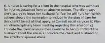 6. A nurse is caring for a client in the hospital who was admitted for injuries sustained from an abusive spouse. The client says she's scared to leave her husband for fear he will hurt her. Which actions should the nurse plan to include in the plan of care for this client? Select all that apply. a) Consult social services b) Plan an interdisciplinary team meeting regarding this situation c) Educate the client on resources available to her d) Confront the husband about the abuse e) Educate the client and husband on the effects of spousal abuse