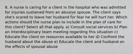 6. A nurse is caring for a client in the hospital who was admitted for injuries sustained from an abusive spouse. The client says she's scared to leave her husband for fear he will hurt her. Which actions should the nurse plan to include in the plan of care for this client? Select all that apply. a) Consult social services b) Plan an interdisciplinary team meeting regarding this situation c) Educate the client on resources available to her d) Confront the husband about the abuse e) Educate the client and husband on the effects of spousal abuse