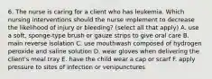 6. The nurse is caring for a client who has leukemia. Which nursing interventions should the nurse implement to decrease the likelihood of injury or bleeding? (select all that apply) A. use a soft, sponge-type brush or gauze strips to give oral care B. main reverse isolation C. use mouthwash composed of hydrogen peroxide and saline solution D. wear gloves when delivering the client's meal tray E. have the child wear a cap or scarf F. apply pressure to sites of infection or venipunctures