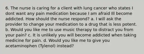 6. The nurse is caring for a client with lung cancer who states I dont want any pain medication because I am afraid Ill become addicted. How should the nurse respond? a. I will ask the provider to change your medication to a drug that is less potent. b. Would you like me to use music therapy to distract you from your pain? c. It is unlikely you will become addicted when taking medicine for pain. d. Would you like me to give you acetaminophen (Tylenol) instead?