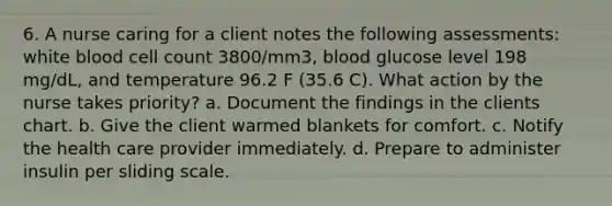 6. A nurse caring for a client notes the following assessments: white blood cell count 3800/mm3, blood glucose level 198 mg/dL, and temperature 96.2 F (35.6 C). What action by the nurse takes priority? a. Document the findings in the clients chart. b. Give the client warmed blankets for comfort. c. Notify the health care provider immediately. d. Prepare to administer insulin per sliding scale.