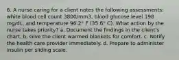 6. A nurse caring for a client notes the following assessments: white blood cell count 3800/mm3, blood glucose level 198 mg/dL, and temperature 96.2° F (35.6° C). What action by the nurse takes priority? a. Document the findings in the client's chart. b. Give the client warmed blankets for comfort. c. Notify the health care provider immediately. d. Prepare to administer insulin per sliding scale.