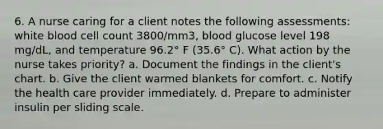 6. A nurse caring for a client notes the following assessments: white blood cell count 3800/mm3, blood glucose level 198 mg/dL, and temperature 96.2° F (35.6° C). What action by the nurse takes priority? a. Document the findings in the client's chart. b. Give the client warmed blankets for comfort. c. Notify the health care provider immediately. d. Prepare to administer insulin per sliding scale.