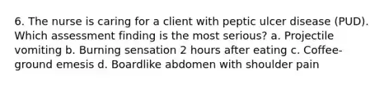 6. The nurse is caring for a client with peptic ulcer disease (PUD). Which assessment finding is the most serious? a. Projectile vomiting b. Burning sensation 2 hours after eating c. Coffee-ground emesis d. Boardlike abdomen with shoulder pain