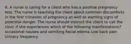 6. A nurse is caring for a client who has a positive pregnancy test. The nurse is teaching the client about common discomforts in the first trimester of pregnancy as well as warning signs of potential danger. The nurse should instruct the client to call the clinic if she experiences which of the following manifestations? occasional nausea and vomiting Facial edema Low back pain Urinary frequency