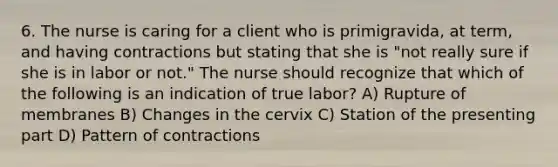 6. The nurse is caring for a client who is primigravida, at term, and having contractions but stating that she is "not really sure if she is in labor or not." The nurse should recognize that which of the following is an indication of true labor? A) Rupture of membranes B) Changes in the cervix C) Station of the presenting part D) Pattern of contractions