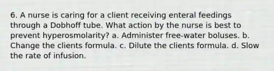 6. A nurse is caring for a client receiving enteral feedings through a Dobhoff tube. What action by the nurse is best to prevent hyperosmolarity? a. Administer free-water boluses. b. Change the clients formula. c. Dilute the clients formula. d. Slow the rate of infusion.