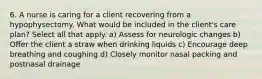 6. A nurse is caring for a client recovering from a hypophysectomy. What would be included in the client's care plan? Select all that apply. a) Assess for neurologic changes b) Offer the client a straw when drinking liquids c) Encourage deep breathing and coughing d) Closely monitor nasal packing and postnasal drainage