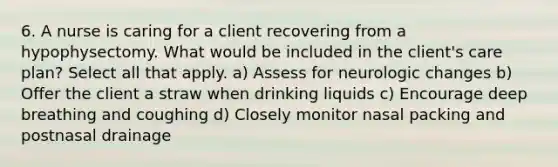 6. A nurse is caring for a client recovering from a hypophysectomy. What would be included in the client's care plan? Select all that apply. a) Assess for neurologic changes b) Offer the client a straw when drinking liquids c) Encourage deep breathing and coughing d) Closely monitor nasal packing and postnasal drainage