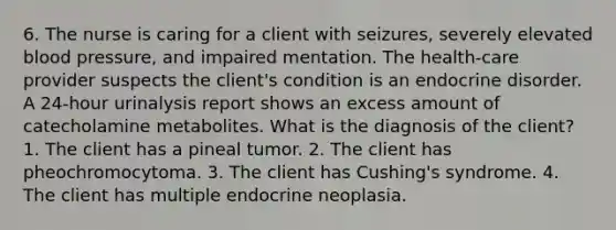 6. The nurse is caring for a client with seizures, severely elevated blood pressure, and impaired mentation. The health-care provider suspects the client's condition is an endocrine disorder. A 24-hour urinalysis report shows an excess amount of catecholamine metabolites. What is the diagnosis of the client? 1. The client has a pineal tumor. 2. The client has pheochromocytoma. 3. The client has Cushing's syndrome. 4. The client has multiple endocrine neoplasia.