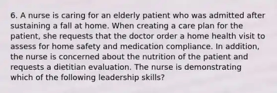 6. A nurse is caring for an elderly patient who was admitted after sustaining a fall at home. When creating a care plan for the patient, she requests that the doctor order a home health visit to assess for home safety and medication compliance. In addition, the nurse is concerned about the nutrition of the patient and requests a dietitian evaluation. The nurse is demonstrating which of the following leadership skills?