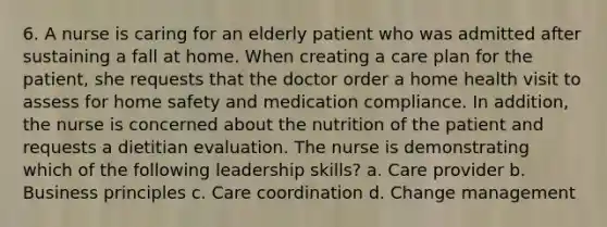 6. A nurse is caring for an elderly patient who was admitted after sustaining a fall at home. When creating a care plan for the patient, she requests that the doctor order a home health visit to assess for home safety and medication compliance. In addition, the nurse is concerned about the nutrition of the patient and requests a dietitian evaluation. The nurse is demonstrating which of the following leadership skills? a. Care provider b. Business principles c. Care coordination d. Change management