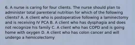 6. A nurse is caring for four clients. The nurse should plan to administer total parenteral nutrition for which of the following clients? A. A client who is postoperative following a laminectomy and is receiving IV PCA B. A client who has dysphagia and does not recognize his family C. A client who has COPD and is going home with oxygen D. A client who has colon cancer and will undergo a hemicolectomy