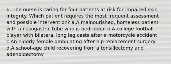 6. The nurse is caring for four patients at risk for impaired skin integrity. Which patient requires the most frequent assessment and possible intervention? a.A malnourished, homeless patient with a nasogastric tube who is bedridden b.A college football player with bilateral long leg casts after a motorcycle accident c.An elderly female ambulating after hip replacement surgery d.A school-age child recovering from a tonsillectomy and adenoidectomy