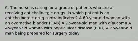 6. The nurse is caring for a group of patients who are all receiving anticholinergic drugs. In which patient is an anticholinergic drug contraindicated? A 60-year-old woman with an overactive bladder (OAB) A 72-year-old man with glaucoma A 45-year-old woman with peptic ulcer disease (PUD) A 26-year-old man being prepared for surgery today