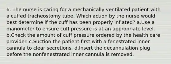 6. The nurse is caring for a mechanically ventilated patient with a cuffed tracheostomy tube. Which action by the nurse would best determine if the cuff has been properly inflated? a.Use a manometer to ensure cuff pressure is at an appropriate level. b.Check the amount of cuff pressure ordered by the health care provider. c.Suction the patient first with a fenestrated inner cannula to clear secretions. d.Insert the decannulation plug before the nonfenestrated inner cannula is removed.