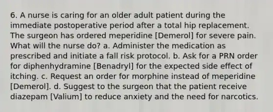 6. A nurse is caring for an older adult patient during the immediate postoperative period after a total hip replacement. The surgeon has ordered meperidine [Demerol] for severe pain. What will the nurse do? a. Administer the medication as prescribed and initiate a fall risk protocol. b. Ask for a PRN order for diphenhydramine [Benadryl] for the expected side effect of itching. c. Request an order for morphine instead of meperidine [Demerol]. d. Suggest to the surgeon that the patient receive diazepam [Valium] to reduce anxiety and the need for narcotics.