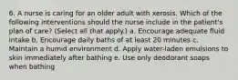 6. A nurse is caring for an older adult with xerosis. Which of the following interventions should the nurse include in the patient's plan of care? (Select all that apply.) a. Encourage adequate fluid intake b. Encourage daily baths of at least 20 minutes c. Maintain a humid environment d. Apply water-laden emulsions to skin immediately after bathing e. Use only deodorant soaps when bathing