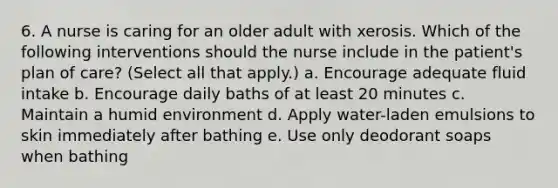 6. A nurse is caring for an older adult with xerosis. Which of the following interventions should the nurse include in the patient's plan of care? (Select all that apply.) a. Encourage adequate fluid intake b. Encourage daily baths of at least 20 minutes c. Maintain a humid environment d. Apply water-laden emulsions to skin immediately after bathing e. Use only deodorant soaps when bathing