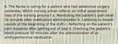 6. The Nurse is caring for a patient who had abdominal surgery yesterday. Which nursing action reflects an initial assessment step of the nursing process? a. Monitoring the patient's pain level 30 minutes after medication administration b. Listening to breath sounds at the beginning of the shift c. Reflecting on the patient's pain response after getting out of bed d. Checking the patient's blood pressure 30 minutes after the administration of an antihypertensive medication