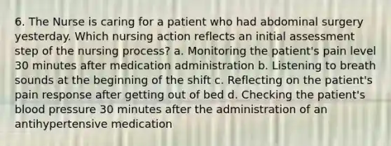 6. The Nurse is caring for a patient who had abdominal surgery yesterday. Which nursing action reflects an initial assessment step of the nursing process? a. Monitoring the patient's pain level 30 minutes after medication administration b. Listening to breath sounds at the beginning of the shift c. Reflecting on the patient's pain response after getting out of bed d. Checking the patient's blood pressure 30 minutes after the administration of an antihypertensive medication