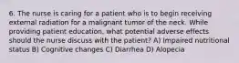 6. The nurse is caring for a patient who is to begin receiving external radiation for a malignant tumor of the neck. While providing patient education, what potential adverse effects should the nurse discuss with the patient? A) Impaired nutritional status B) Cognitive changes C) Diarrhea D) Alopecia