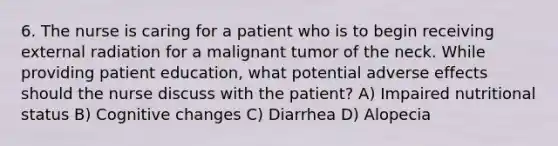 6. The nurse is caring for a patient who is to begin receiving external radiation for a malignant tumor of the neck. While providing patient education, what potential adverse effects should the nurse discuss with the patient? A) Impaired nutritional status B) Cognitive changes C) Diarrhea D) Alopecia