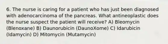 6. The nurse is caring for a patient who has just been diagnosed with adenocarcinoma of the pancreas. What antineoplastic does the nurse suspect the patient will receive? A) Bleomycin (Blenoxane) B) Daunorubicin (DaunoXome) C) Idarubicin (Idamycin) D) Mitomycin (Mutamycin)