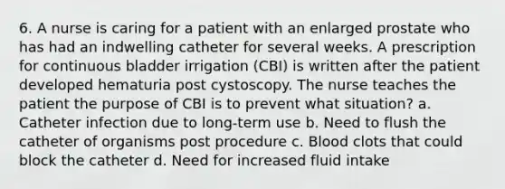 6. A nurse is caring for a patient with an enlarged prostate who has had an indwelling catheter for several weeks. A prescription for continuous bladder irrigation (CBI) is written after the patient developed hematuria post cystoscopy. The nurse teaches the patient the purpose of CBI is to prevent what situation? a. Catheter infection due to long-term use b. Need to flush the catheter of organisms post procedure c. Blood clots that could block the catheter d. Need for increased fluid intake