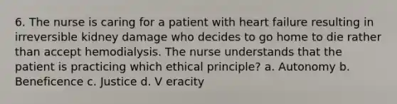 6. The nurse is caring for a patient with heart failure resulting in irreversible kidney damage who decides to go home to die rather than accept hemodialysis. The nurse understands that the patient is practicing which ethical principle? a. Autonomy b. Beneficence c. Justice d. V eracity