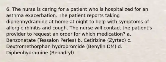 6. The nurse is caring for a patient who is hospitalized for an asthma exacerbation. The patient reports taking diphenhydramine at home at night to help with symptoms of allergic rhinitis and cough. The nurse will contact the patient's provider to request an order for which medication? a. Benzonatate (Tessalon Perles) b. Cetirizine (Zyrtec) c. Dextromethorphan hydrobromide (Benylin DM) d. Diphenhydramine (Benadryl)