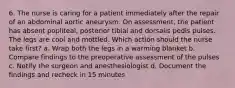 6. The nurse is caring for a patient immediately after the repair of an abdominal aortic aneurysm. On assessment, the patient has absent popliteal, posterior tibial and dorsalis pedis pulses. The legs are cool and mottled. Which action should the nurse take first? a. Wrap both the legs in a warming blanket b. Compare findings to the preoperative assessment of the pulses c. Notify the surgeon and anesthesiologist d. Document the findings and recheck in 15 minutes