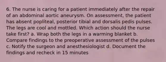 6. The nurse is caring for a patient immediately after the repair of an abdominal aortic aneurysm. On assessment, the patient has absent popliteal, posterior tibial and dorsalis pedis pulses. The legs are cool and mottled. Which action should the nurse take first? a. Wrap both the legs in a warming blanket b. Compare findings to the preoperative assessment of the pulses c. Notify the surgeon and anesthesiologist d. Document the findings and recheck in 15 minutes