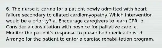 6. The nurse is caring for a patient newly admitted with heart failure secondary to dilated cardiomyopathy. Which intervention would be a priority? a. Encourage caregivers to learn CPR. b. Consider a consultation with hospice for palliative care. c. Monitor the patient's response to prescribed medications. d. Arrange for the patient to enter a cardiac rehabilitation program.