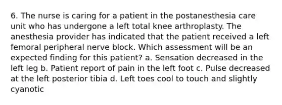 6. The nurse is caring for a patient in the postanesthesia care unit who has undergone a left total knee arthroplasty. The anesthesia provider has indicated that the patient received a left femoral peripheral nerve block. Which assessment will be an expected finding for this patient? a. Sensation decreased in the left leg b. Patient report of pain in the left foot c. Pulse decreased at the left posterior tibia d. Left toes cool to touch and slightly cyanotic