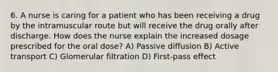 6. A nurse is caring for a patient who has been receiving a drug by the intramuscular route but will receive the drug orally after discharge. How does the nurse explain the increased dosage prescribed for the oral dose? A) Passive diffusion B) Active transport C) Glomerular filtration D) First-pass effect