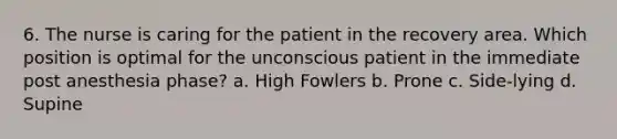 6. The nurse is caring for the patient in the recovery area. Which position is optimal for the unconscious patient in the immediate post anesthesia phase? a. High Fowlers b. Prone c. Side-lying d. Supine