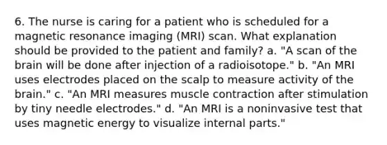 6. The nurse is caring for a patient who is scheduled for a magnetic resonance imaging (MRI) scan. What explanation should be provided to the patient and family? a. "A scan of the brain will be done after injection of a radioisotope." b. "An MRI uses electrodes placed on the scalp to measure activity of the brain." c. "An MRI measures muscle contraction after stimulation by tiny needle electrodes." d. "An MRI is a noninvasive test that uses magnetic energy to visualize internal parts."